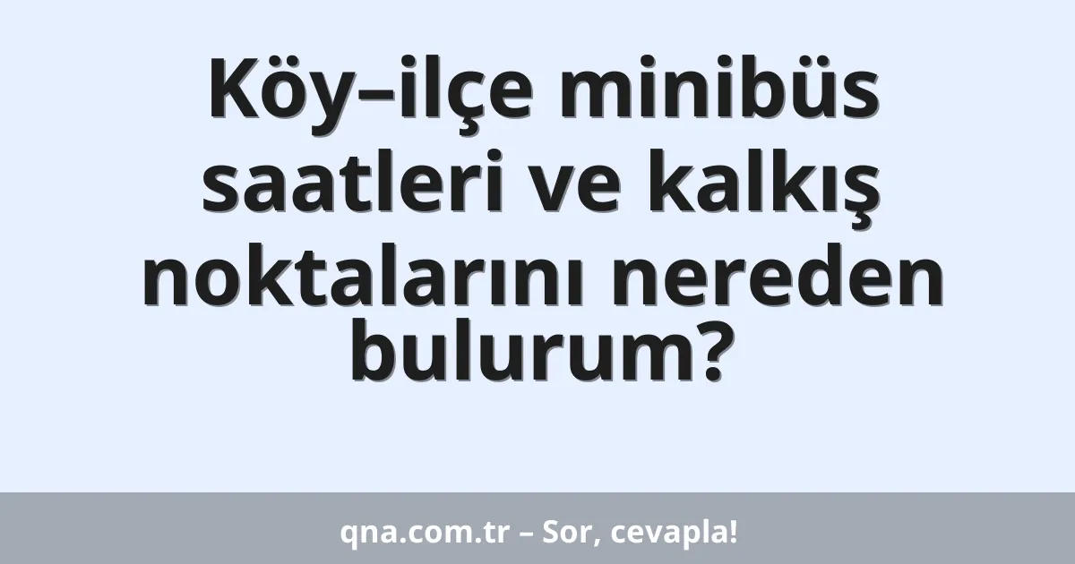Köy–ilçe minibüs saatleri ve kalkış noktalarını nereden bulurum?
