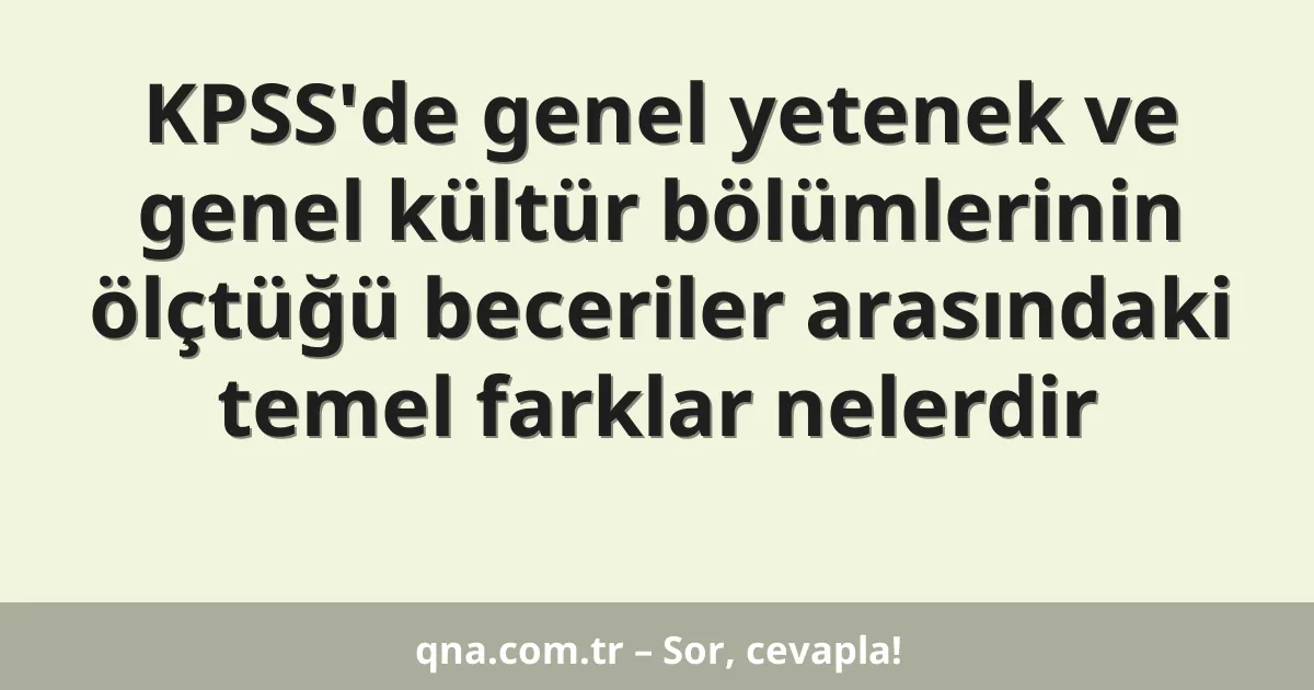 KPSS'de genel yetenek ve genel kültür bölümlerinin ölçtüğü beceriler arasındaki temel farklar nelerdir