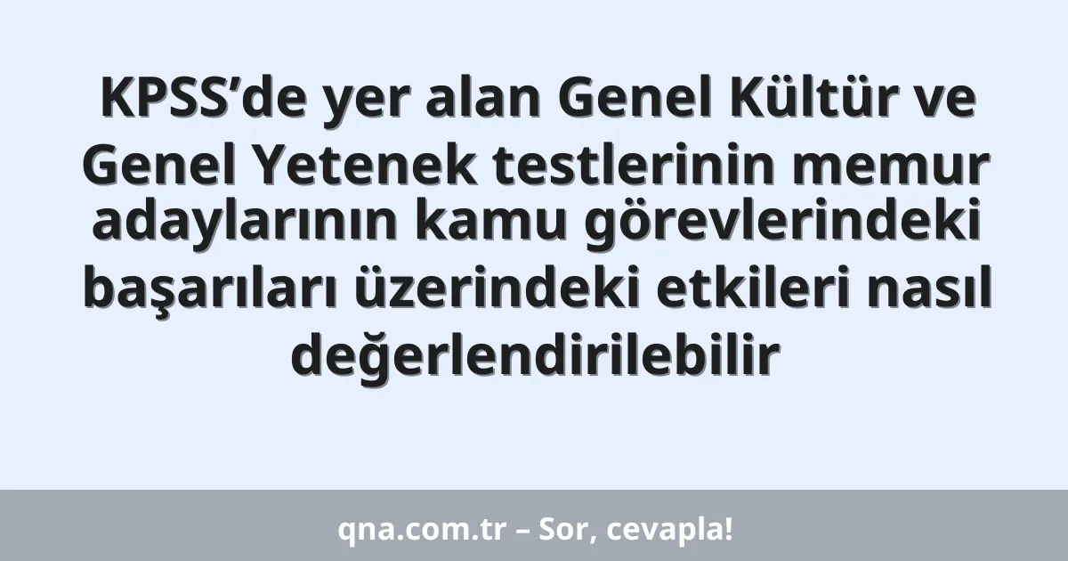 KPSS’de yer alan Genel Kültür ve Genel Yetenek testlerinin memur adaylarının kamu görevlerindeki başarıları üzerindeki etkileri nasıl değerlendirilebilir