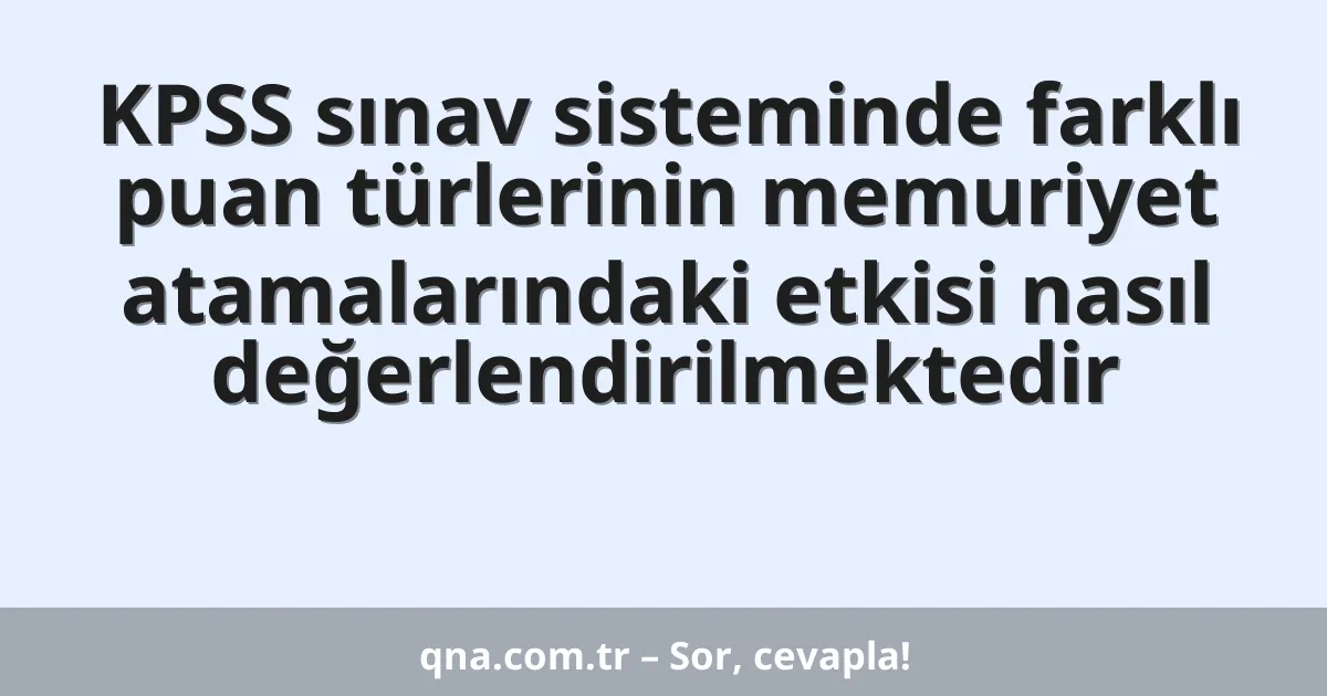 KPSS sınav sisteminde farklı puan türlerinin memuriyet atamalarındaki etkisi nasıl değerlendirilmektedir