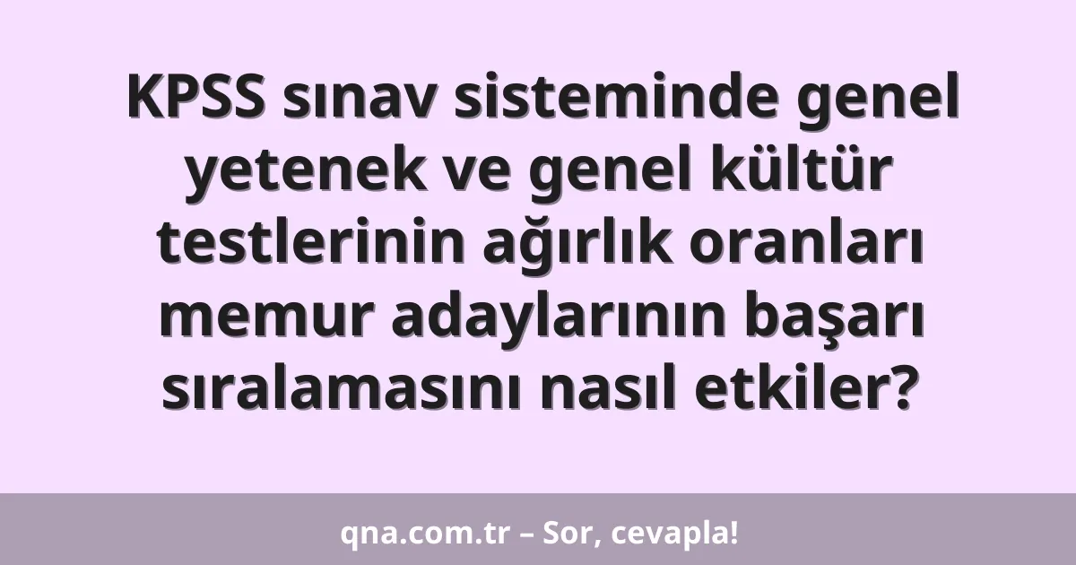 KPSS sınav sisteminde genel yetenek ve genel kültür testlerinin ağırlık oranları memur adaylarının başarı sıralamasını nasıl etkiler?