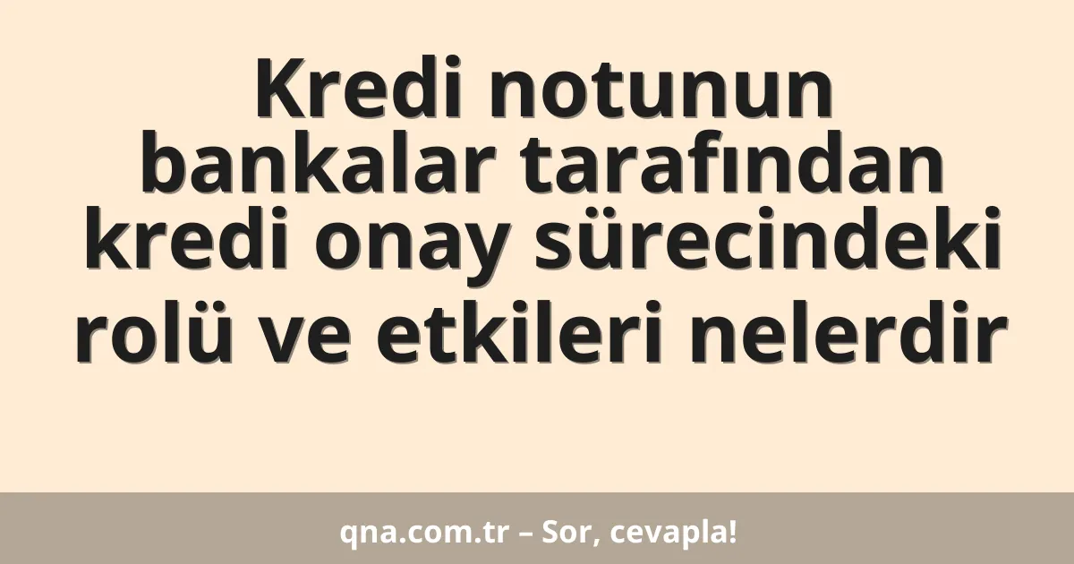Kredi notunun bankalar tarafından kredi onay sürecindeki rolü ve etkileri nelerdir