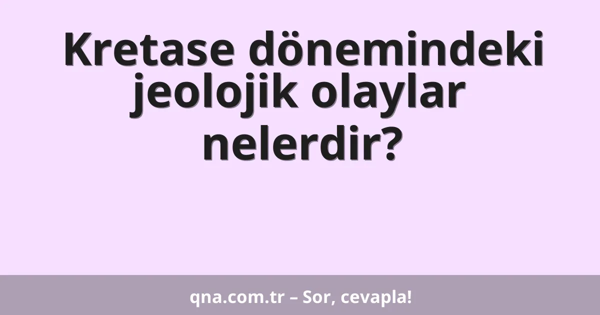 Kretase dönemindeki jeolojik olaylar nelerdir?