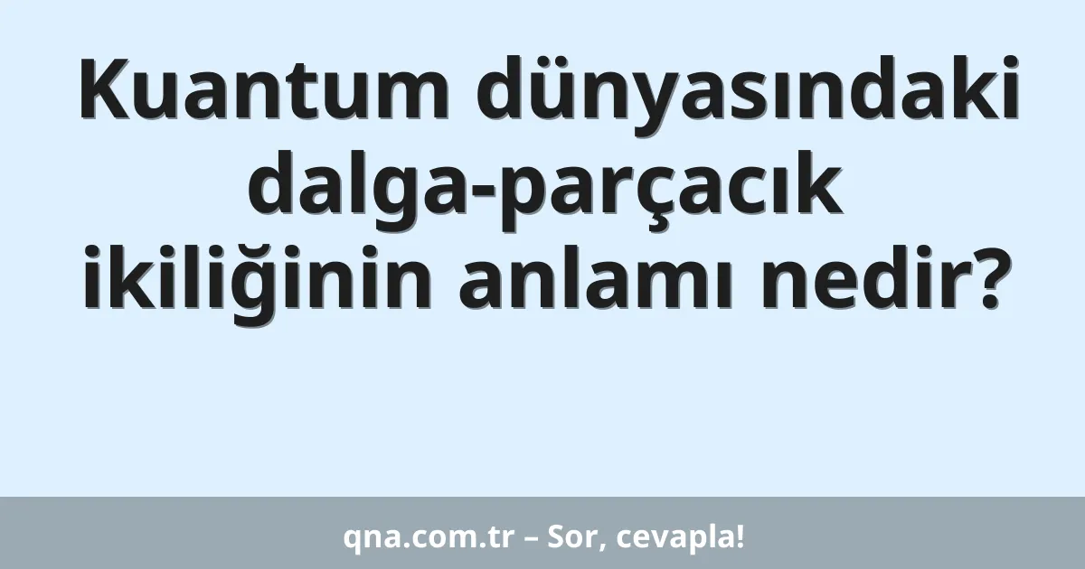 Kuantum dünyasındaki dalga-parçacık ikiliğinin anlamı nedir?