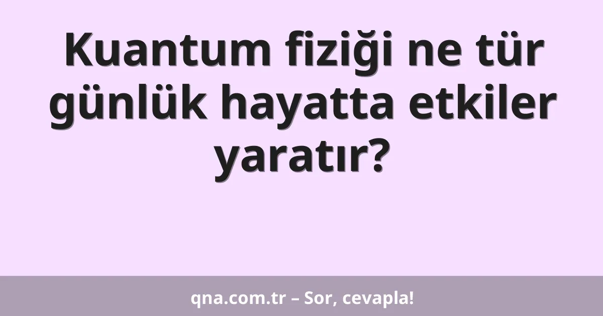 Kuantum fiziği ne tür günlük hayatta etkiler yaratır?