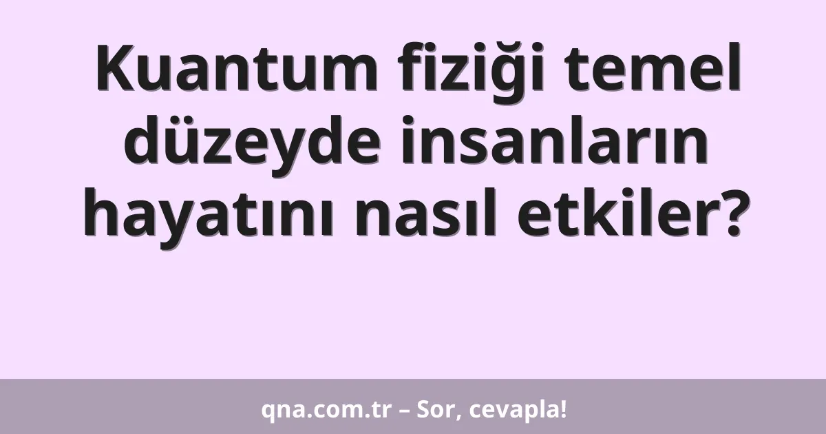 Kuantum fiziği temel düzeyde insanların hayatını nasıl etkiler?