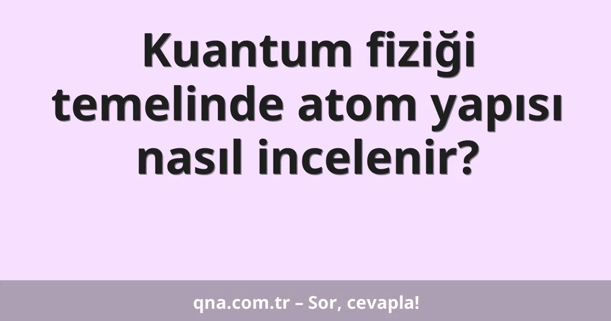 Kuantum fiziği temelinde atom yapısı nasıl incelenir?