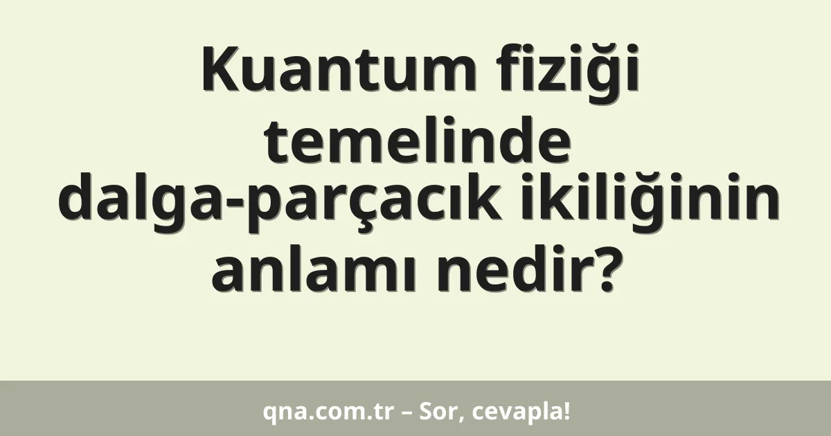 Kuantum fiziği temelinde dalga-parçacık ikiliğinin anlamı nedir?