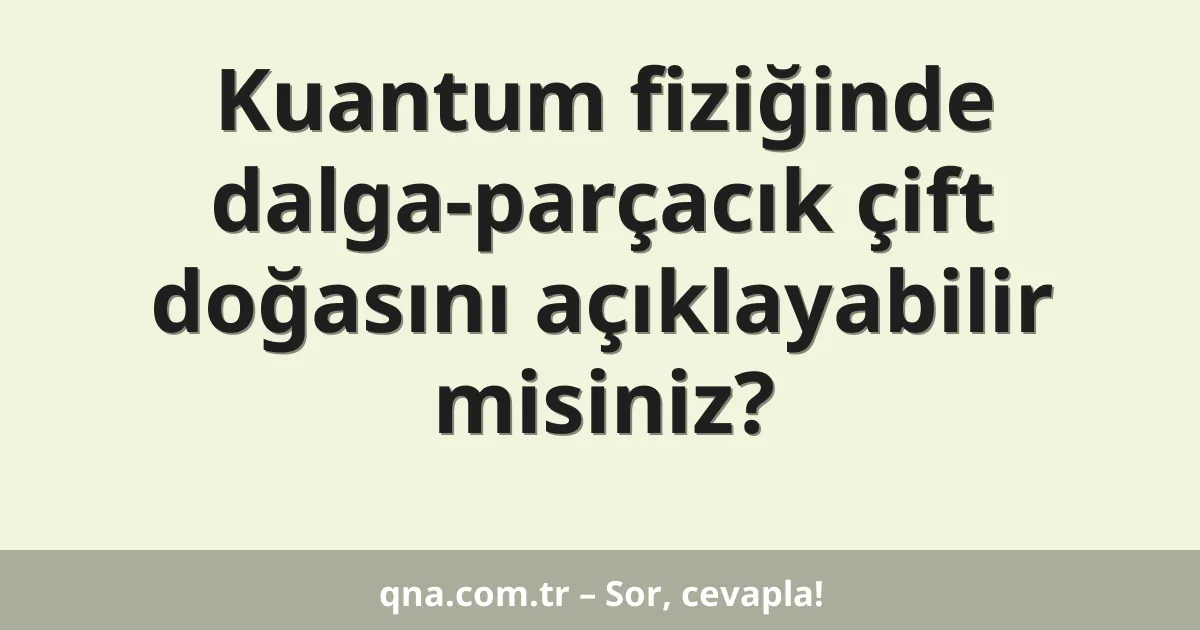 Kuantum fiziğinde dalga-parçacık çift doğasını açıklayabilir misiniz?
