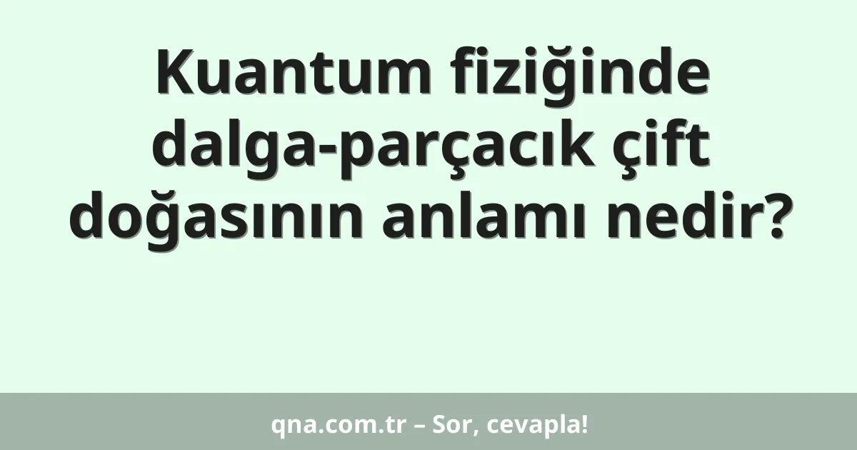 Kuantum fiziğinde dalga-parçacık çift doğasının anlamı nedir?