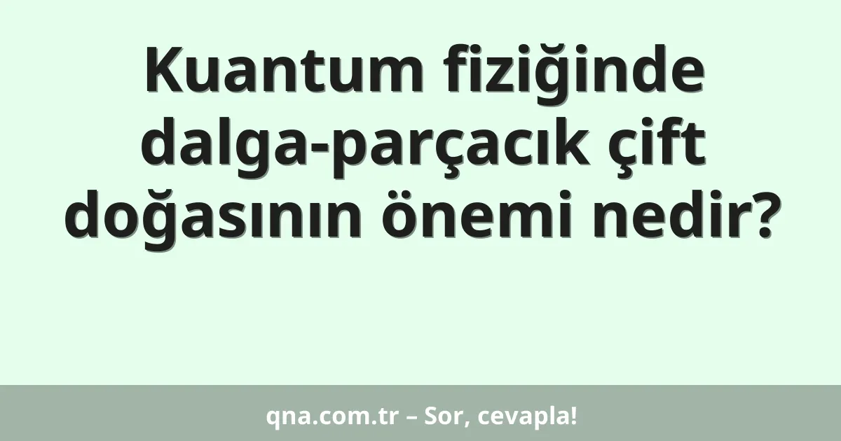 Kuantum fiziğinde dalga-parçacık çift doğasının önemi nedir?