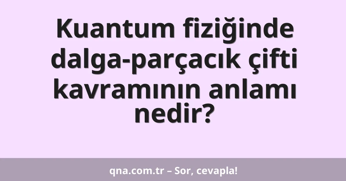 Kuantum fiziğinde dalga-parçacık çifti kavramının anlamı nedir?