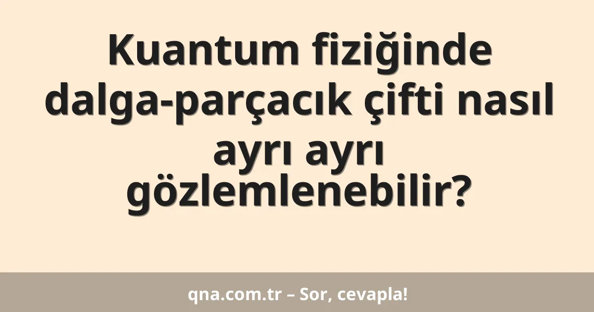 Kuantum fiziğinde dalga-parçacık çifti nasıl ayrı ayrı gözlemlenebilir?