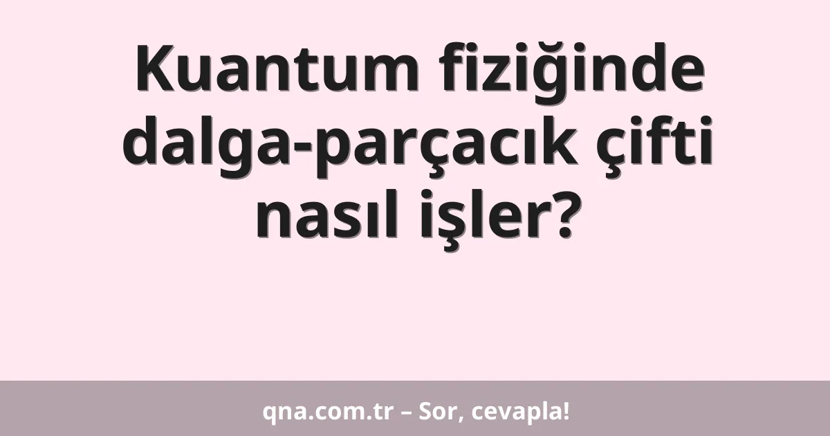 Kuantum fiziğinde dalga-parçacık çifti nasıl işler?