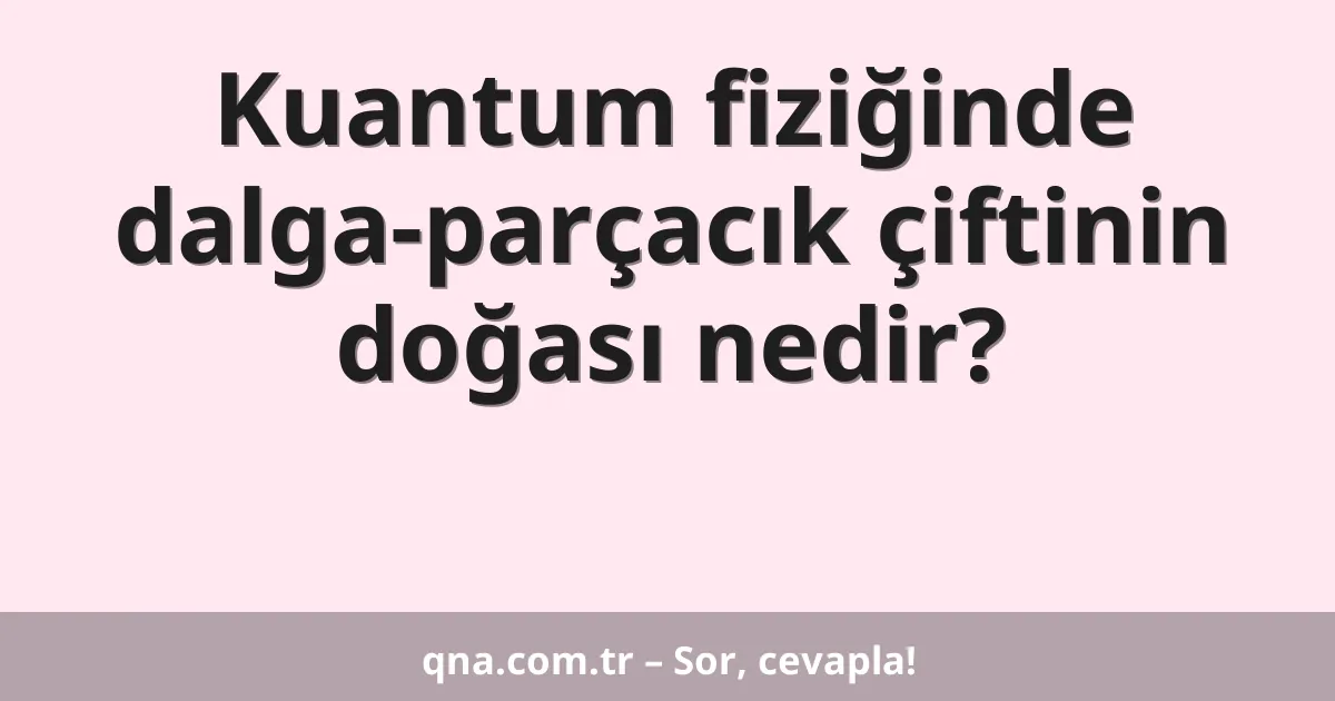 Kuantum fiziğinde dalga-parçacık çiftinin doğası nedir?