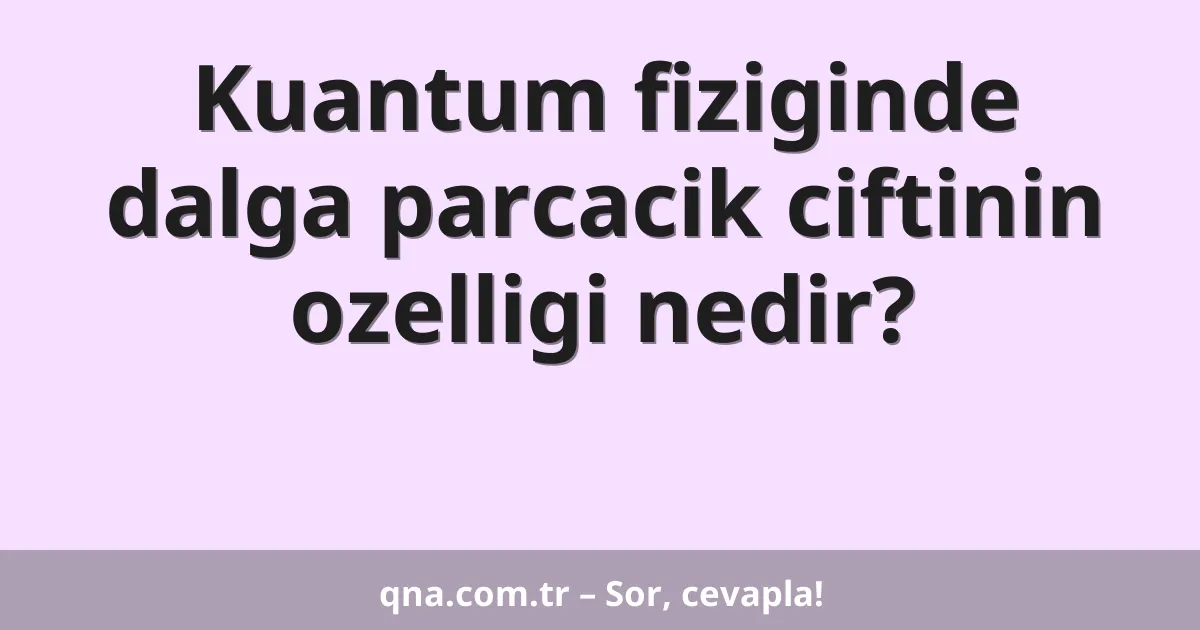 Kuantum fiziginde dalga parcacik ciftinin ozelligi nedir?