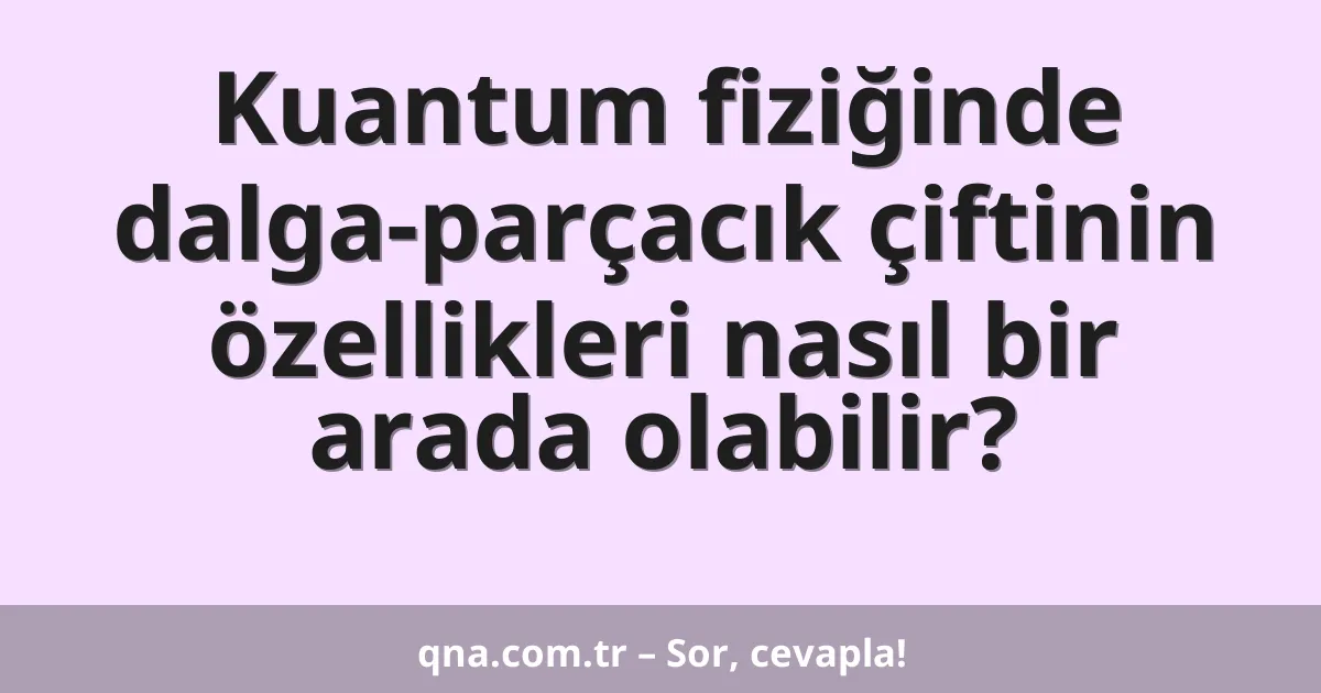 Kuantum fiziğinde dalga-parçacık çiftinin özellikleri nasıl bir arada olabilir?