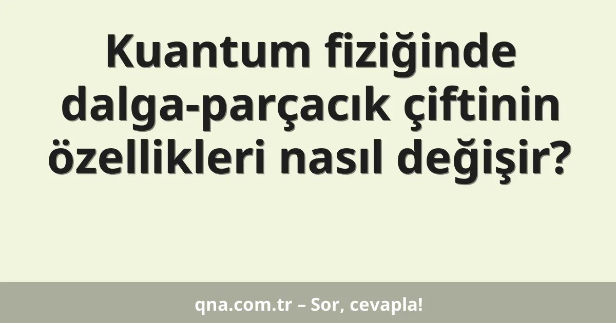 Kuantum fiziğinde dalga-parçacık çiftinin özellikleri nasıl değişir?