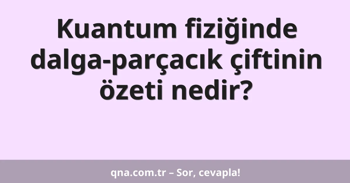 Kuantum fiziğinde dalga-parçacık çiftinin özeti nedir?