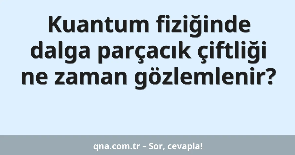 Kuantum fiziğinde dalga parçacık çiftliği ne zaman gözlemlenir?