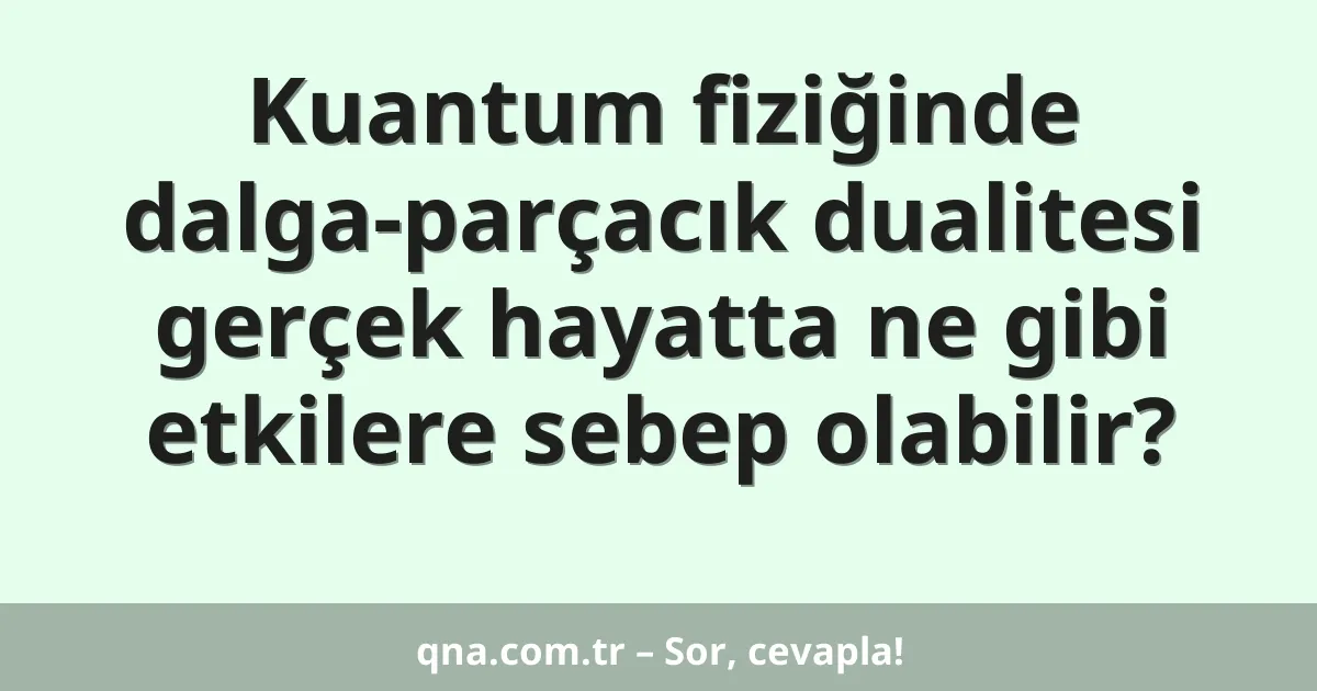 Kuantum fiziğinde dalga-parçacık dualitesi gerçek hayatta ne gibi etkilere sebep olabilir?