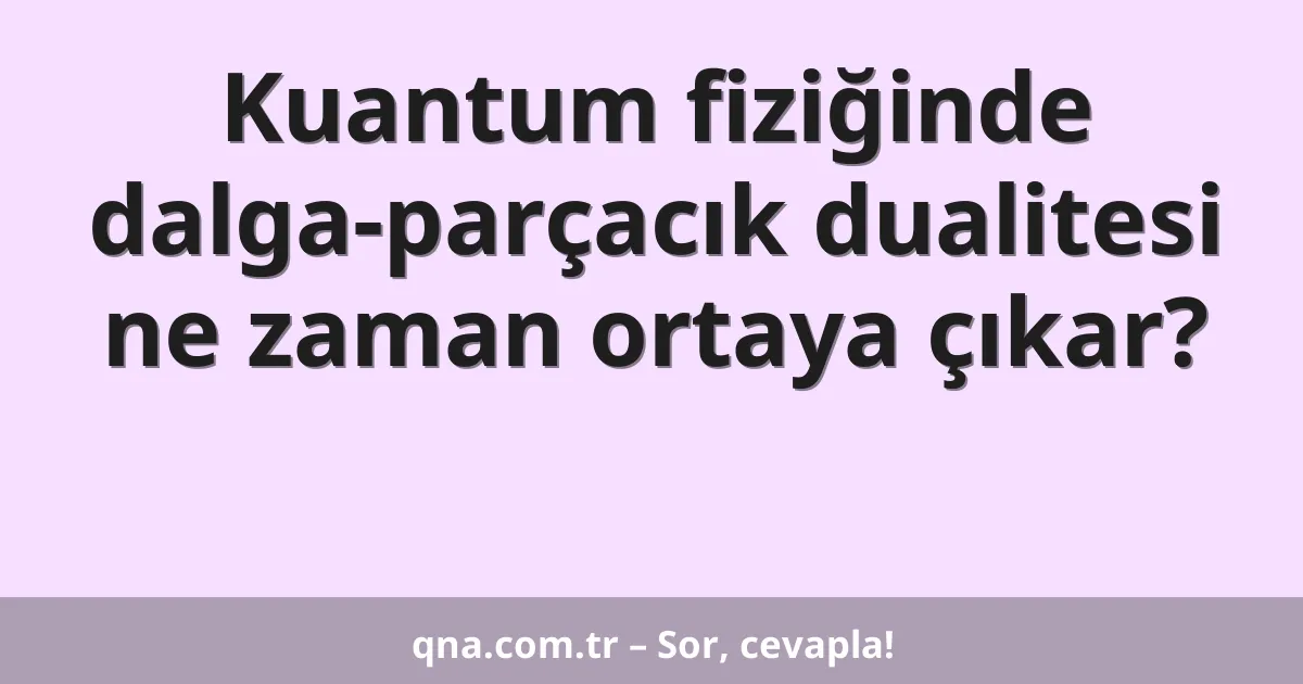 Kuantum fiziğinde dalga-parçacık dualitesi ne zaman ortaya çıkar?
