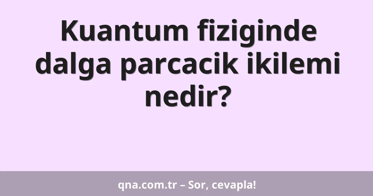 Kuantum fiziginde dalga parcacik ikilemi nedir?