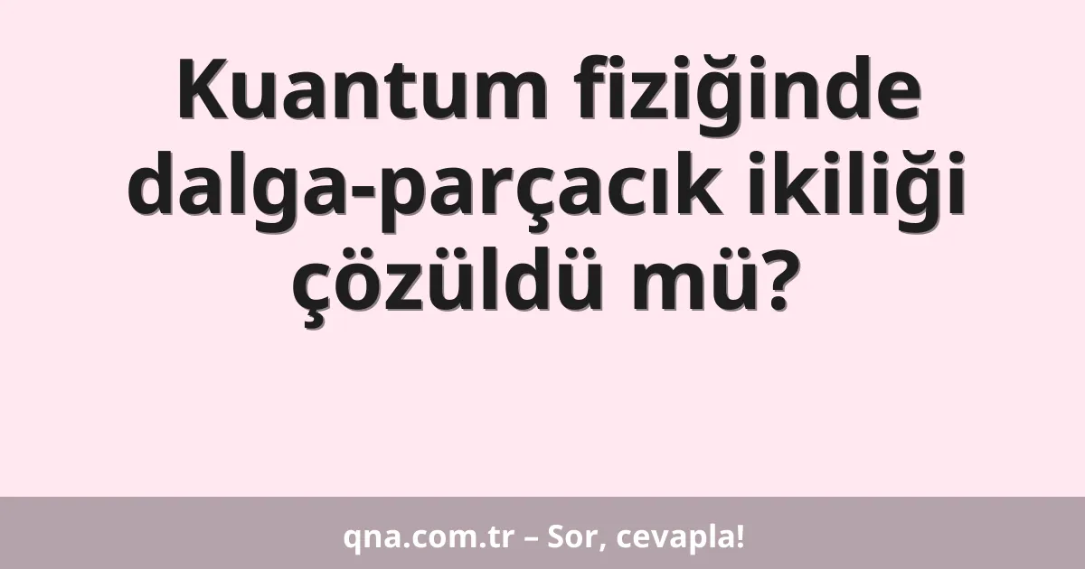 Kuantum fiziğinde dalga-parçacık ikiliği çözüldü mü?