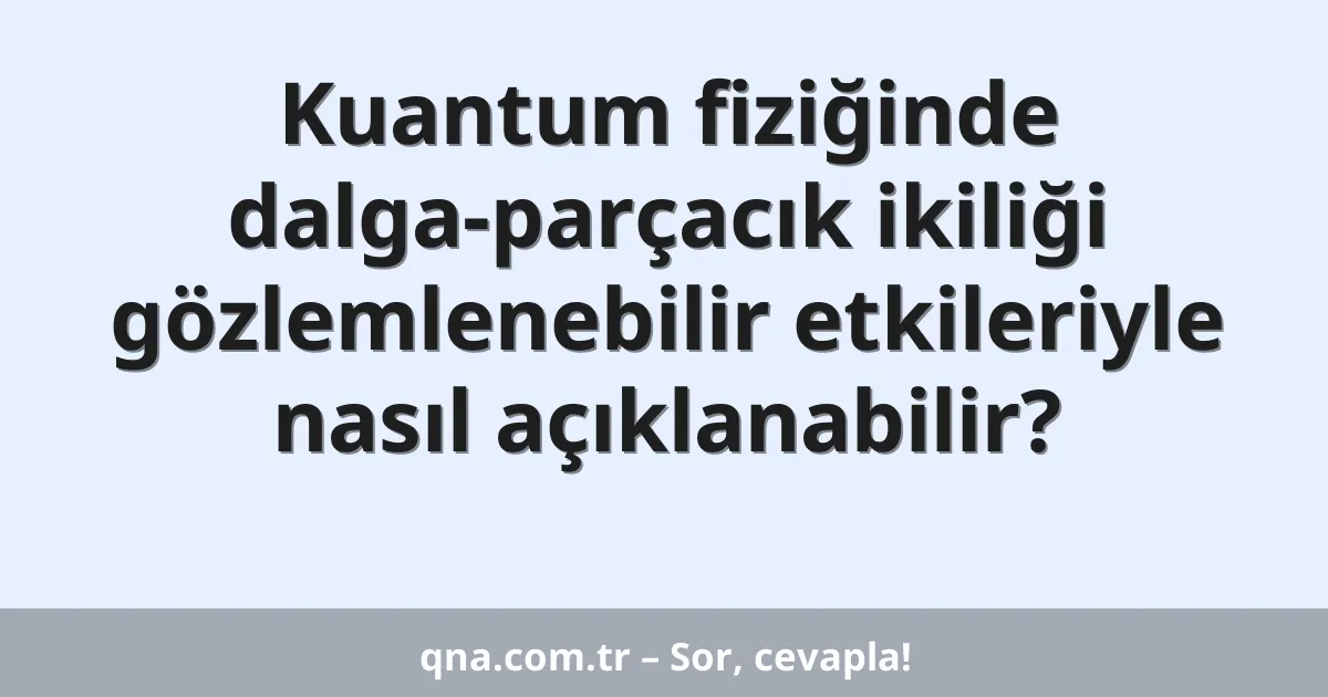 Kuantum fiziğinde dalga-parçacık ikiliği gözlemlenebilir etkileriyle nasıl açıklanabilir?