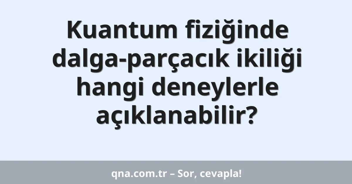 Kuantum fiziğinde dalga-parçacık ikiliği hangi deneylerle açıklanabilir?