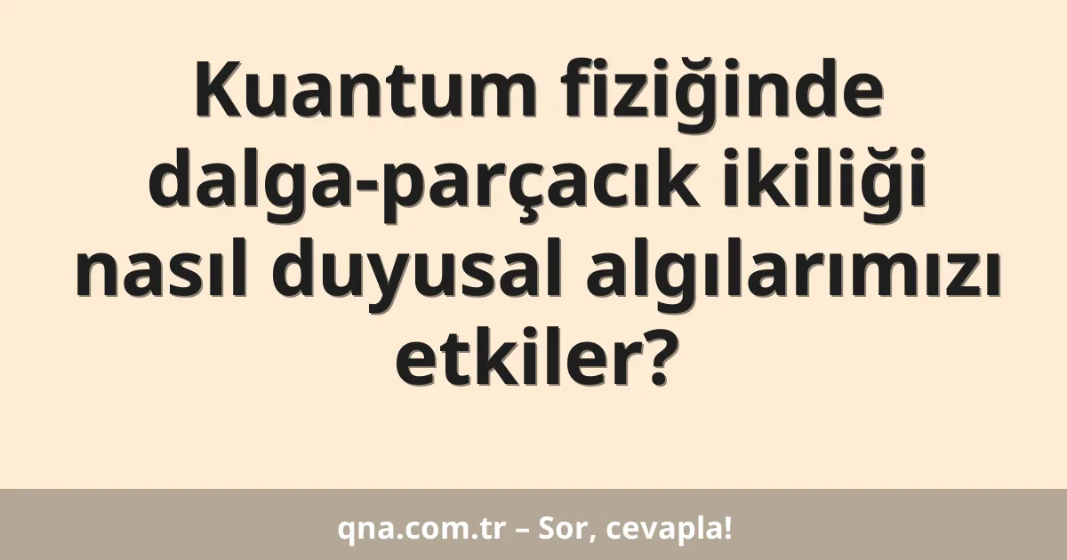 Kuantum fiziğinde dalga-parçacık ikiliği nasıl duyusal algılarımızı etkiler?