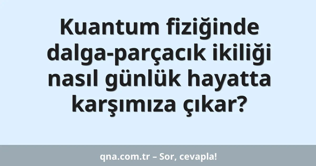 Kuantum fiziğinde dalga-parçacık ikiliği nasıl günlük hayatta karşımıza çıkar?