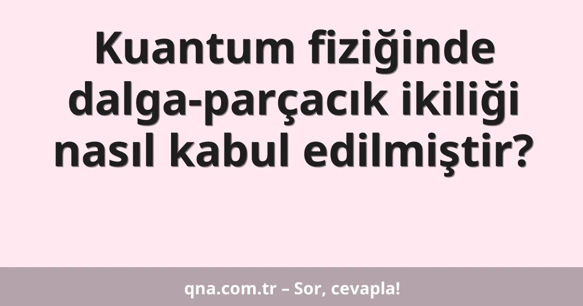 Kuantum fiziğinde dalga-parçacık ikiliği nasıl kabul edilmiştir?