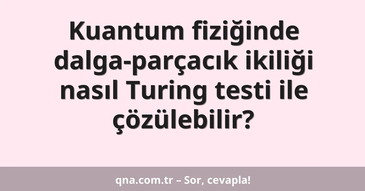 Kuantum fiziğinde dalga-parçacık ikiliği nasıl Turing testi ile çözülebilir?