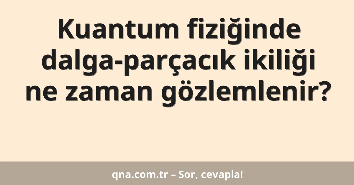 Kuantum fiziğinde dalga-parçacık ikiliği ne zaman gözlemlenir?