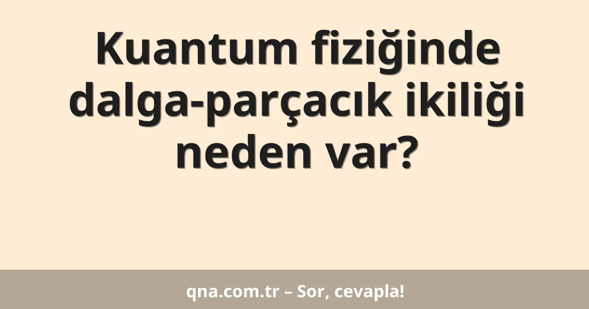 Kuantum fiziğinde dalga-parçacık ikiliği neden var?