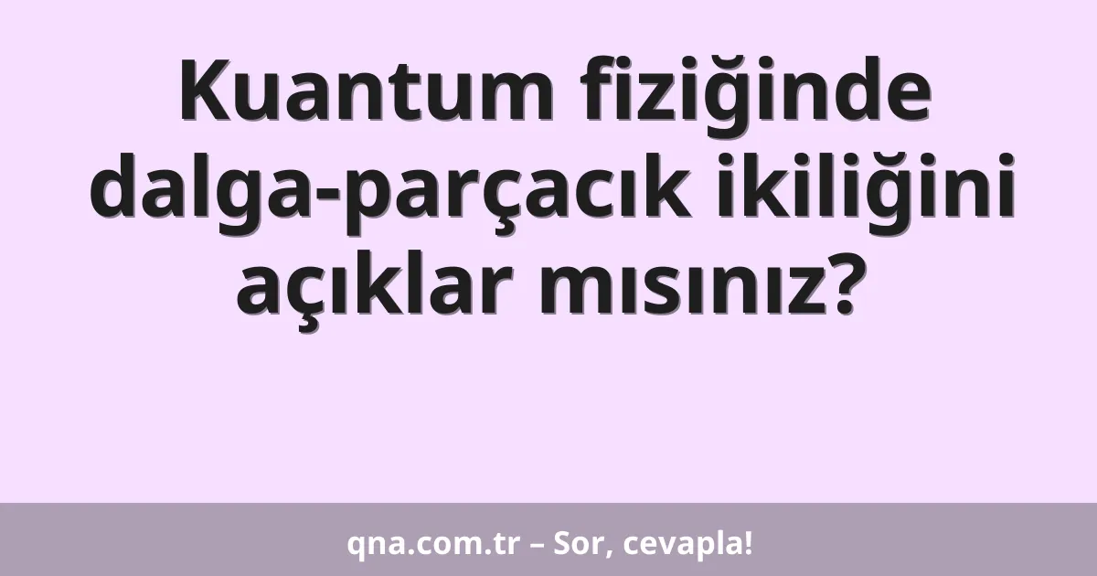 Kuantum fiziğinde dalga-parçacık ikiliğini açıklar mısınız?