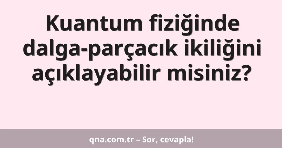 Kuantum fiziğinde dalga-parçacık ikiliğini açıklayabilir misiniz?