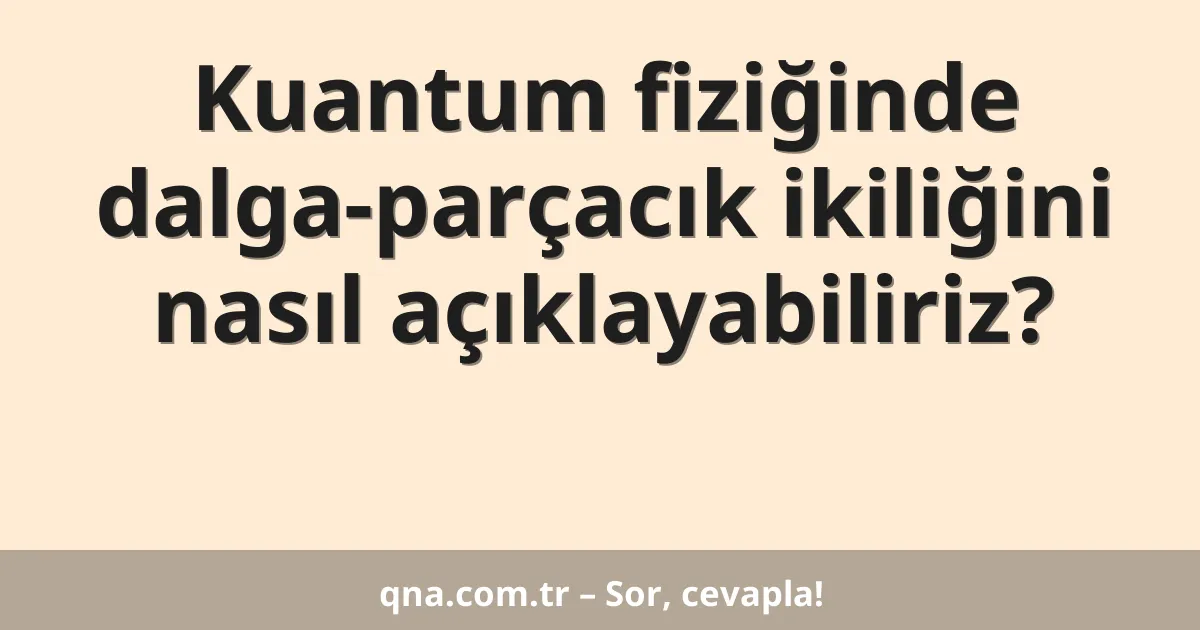Kuantum fiziğinde dalga-parçacık ikiliğini nasıl açıklayabiliriz?