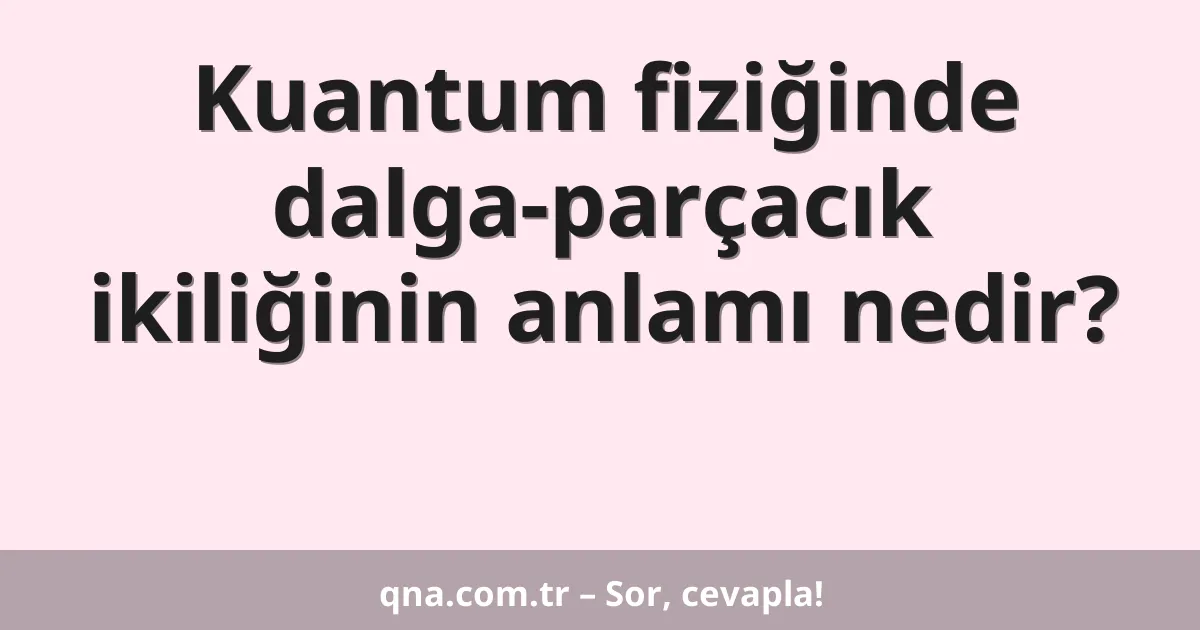 Kuantum fiziğinde dalga-parçacık ikiliğinin anlamı nedir?