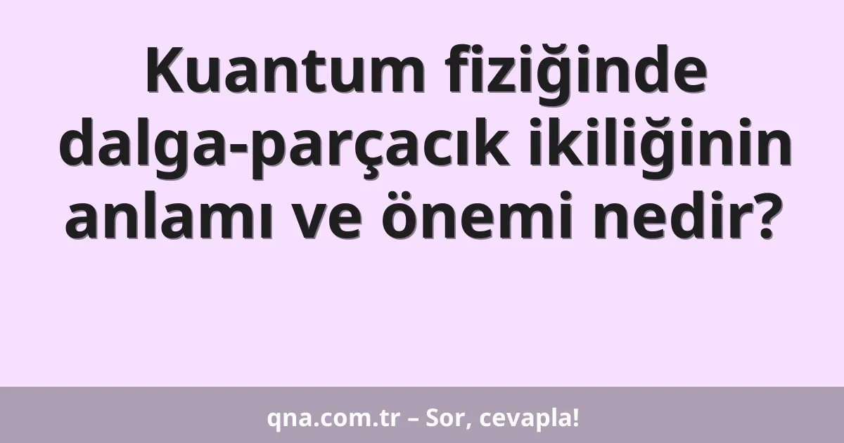 Kuantum fiziğinde dalga-parçacık ikiliğinin anlamı ve önemi nedir?