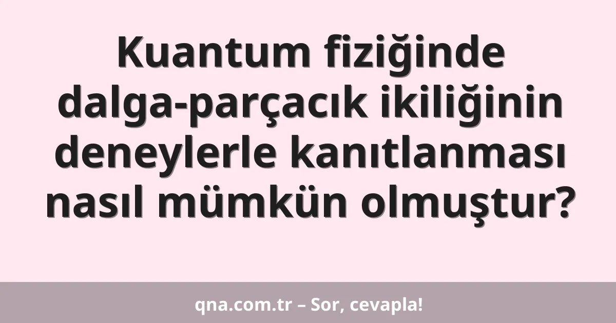 Kuantum fiziğinde dalga-parçacık ikiliğinin deneylerle kanıtlanması nasıl mümkün olmuştur?