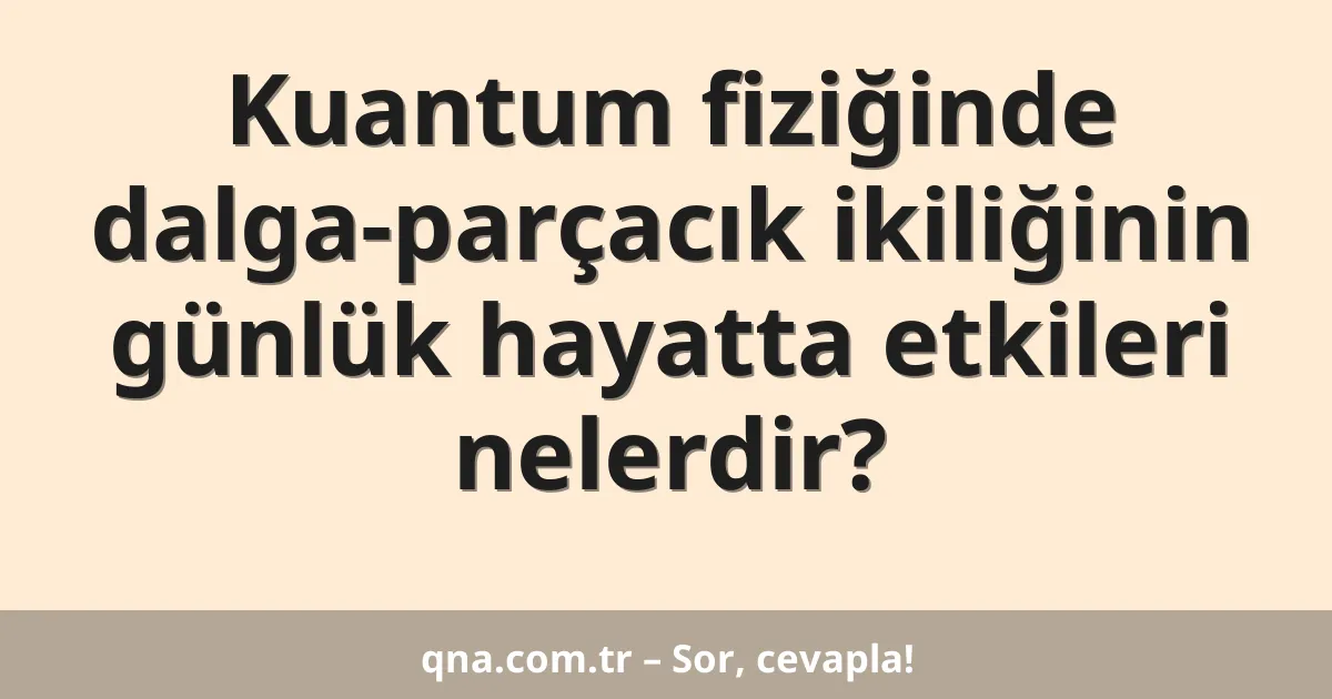 Kuantum fiziğinde dalga-parçacık ikiliğinin günlük hayatta etkileri nelerdir?