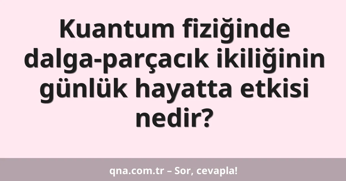 Kuantum fiziğinde dalga-parçacık ikiliğinin günlük hayatta etkisi nedir?