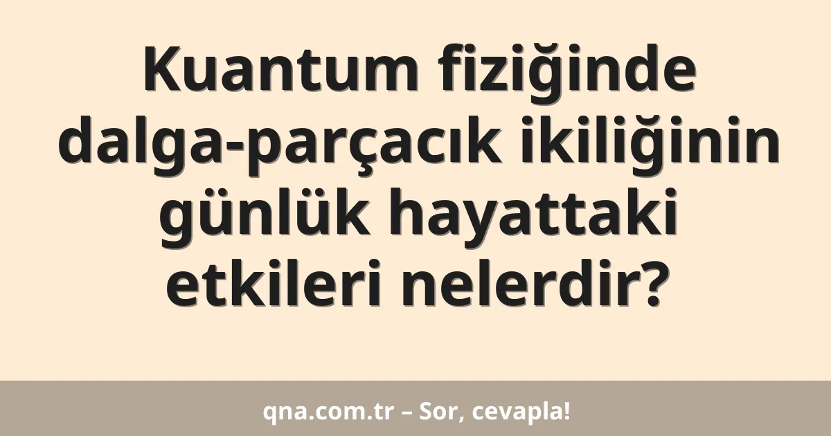 Kuantum fiziğinde dalga-parçacık ikiliğinin günlük hayattaki etkileri nelerdir?