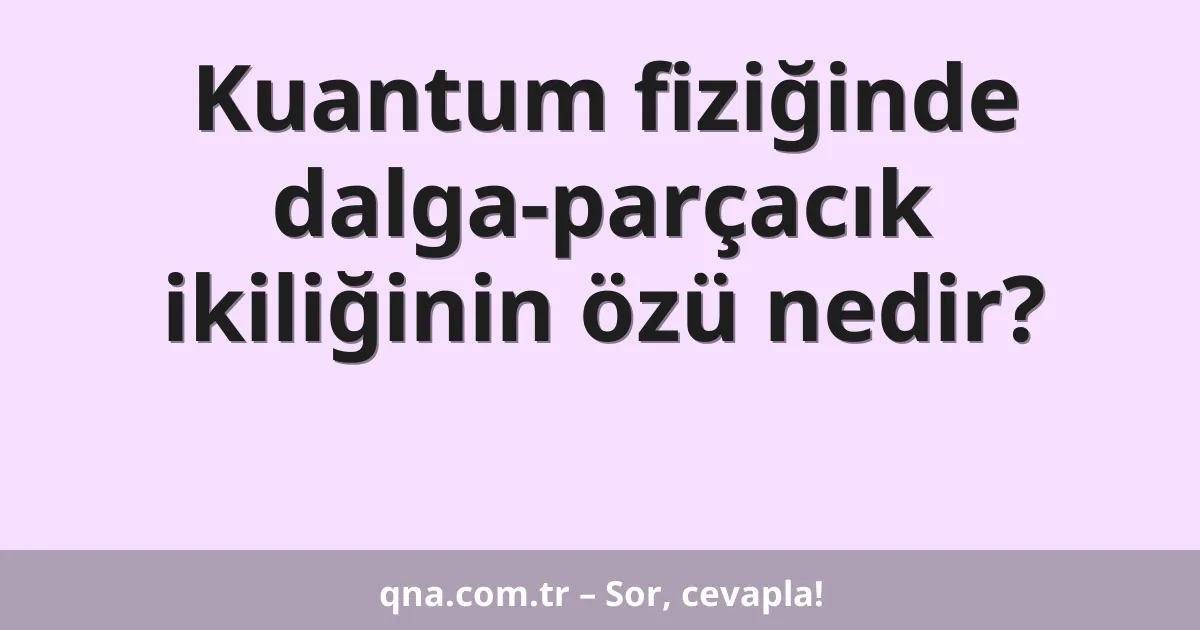 Kuantum fiziğinde dalga-parçacık ikiliğinin özü nedir?