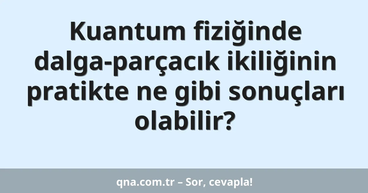 Kuantum fiziğinde dalga-parçacık ikiliğinin pratikte ne gibi sonuçları olabilir?