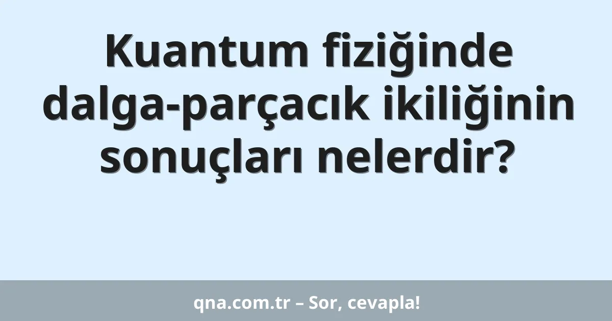 Kuantum fiziğinde dalga-parçacık ikiliğinin sonuçları nelerdir?