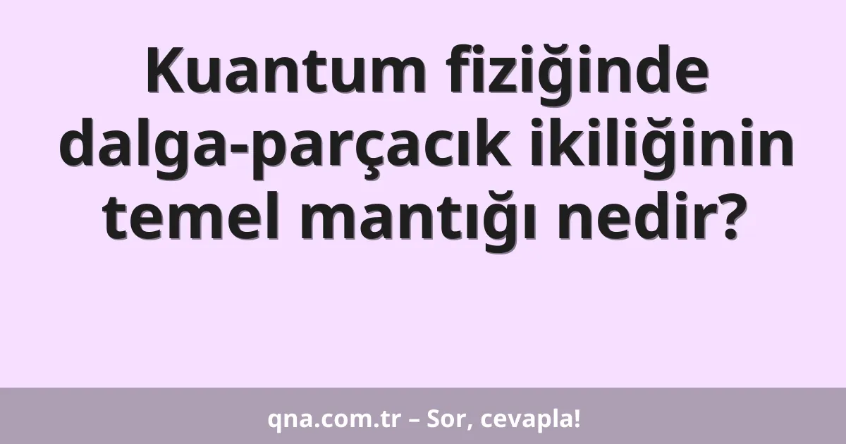 Kuantum fiziğinde dalga-parçacık ikiliğinin temel mantığı nedir?
