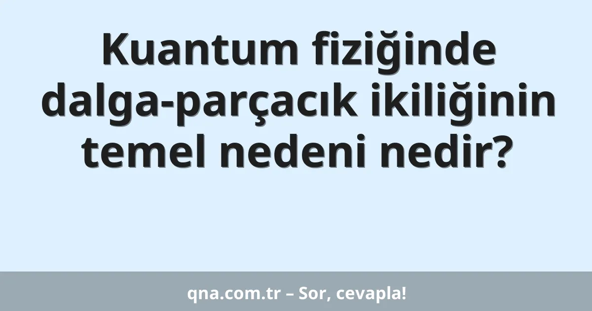 Kuantum fiziğinde dalga-parçacık ikiliğinin temel nedeni nedir?